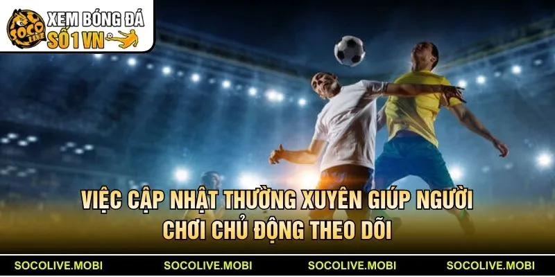 Việc cập nhật thường xuyên giúp người chơi chủ động theo dõi